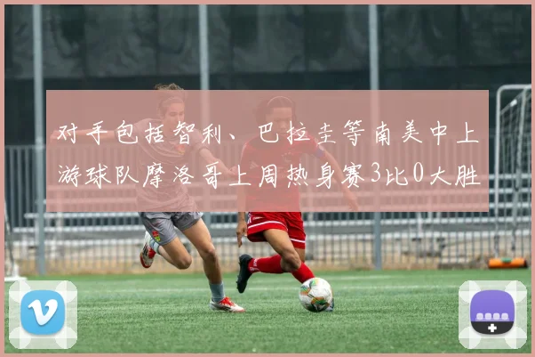 对手包括智利、巴拉圭等南美中上游球队摩洛哥上周热身赛3比0大胜欧洲中下游球队格鲁吉