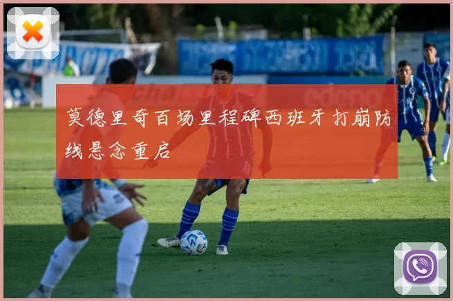 莫德里奇百场里程碑西班牙打崩防线悬念重启