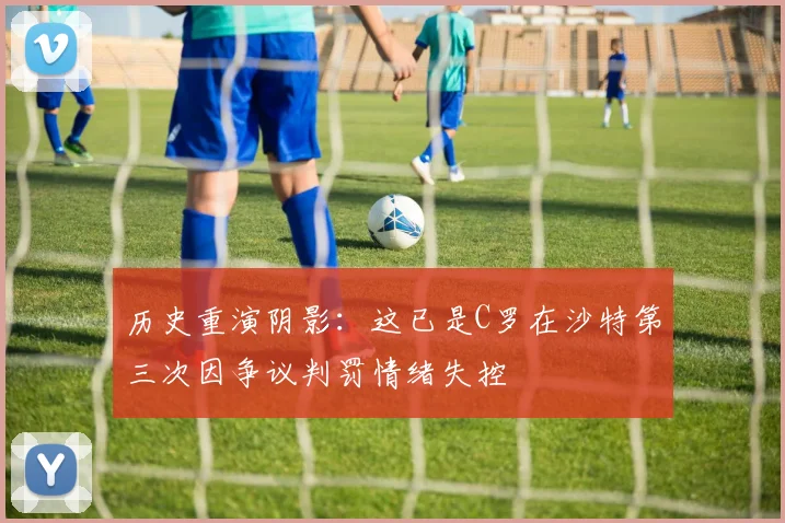 历史重演阴影：这已是C罗在沙特第三次因争议判罚情绪失控