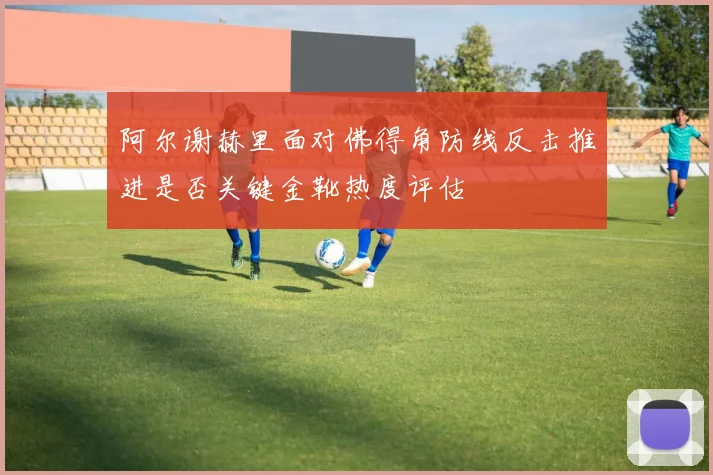 阿尔谢赫里面对佛得角防线反击推进是否关键金靴热度评估