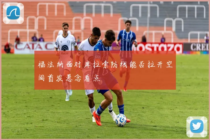 福法纳面对库拉索防线能否拉开空间首发悬念看点