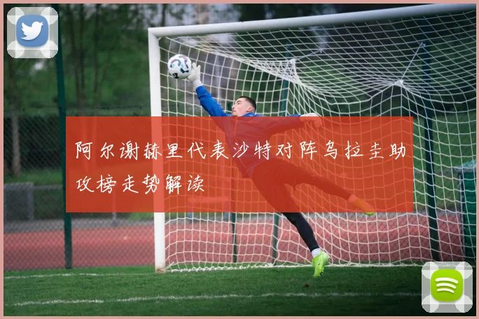 阿尔谢赫里代表沙特对阵乌拉圭助攻榜走势解读