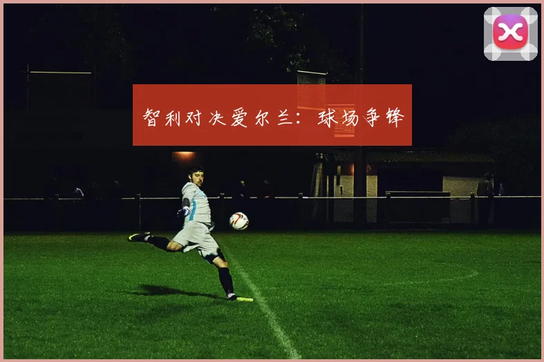 智利对决爱尔兰：球场争锋