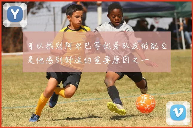 可以找到阿尔巴等优秀队友的配合是他感到舒适的重要原因之一