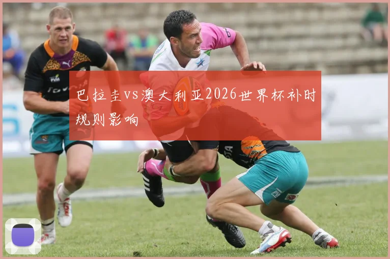巴拉圭vs澳大利亚2026世界杯补时规则影响