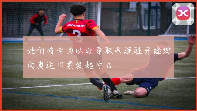 她们将全力以赴争取两连胜并继续向奥运门票发起冲击