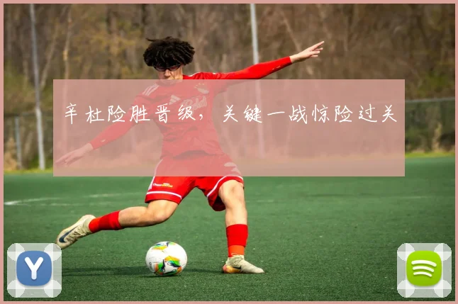 辛杜险胜晋级，关键一战惊险过关