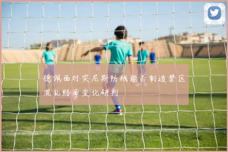 德佩面对突尼斯防线能否制造禁区混乱赔率变化研判