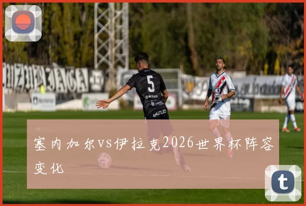 塞内加尔vs伊拉克2026世界杯阵容变化