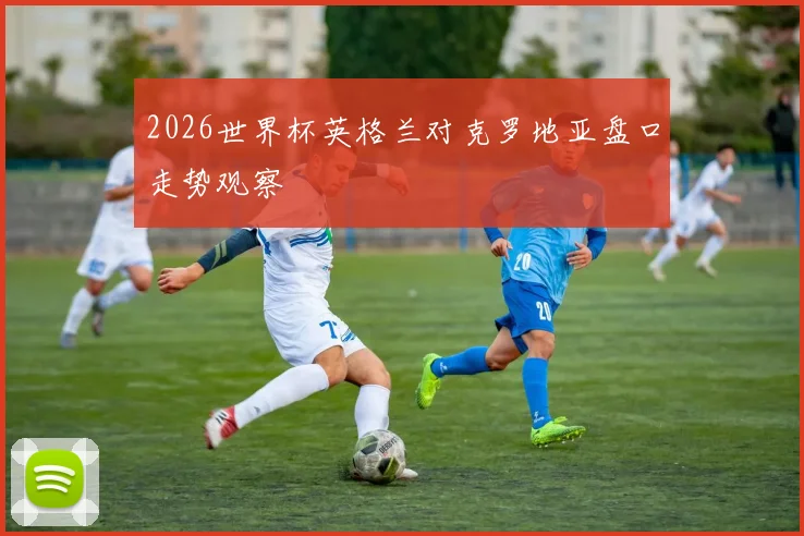 2026世界杯英格兰对克罗地亚盘口走势观察