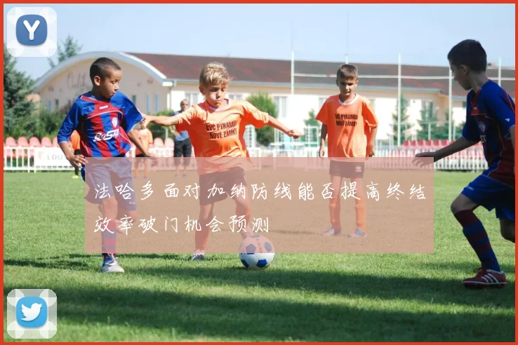 法哈多面对加纳防线能否提高终结效率破门机会预测