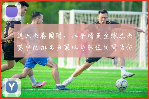 进入决赛圈时，和平精英全球总决赛中的排名分策略与队伍协同为何不能分开讨论