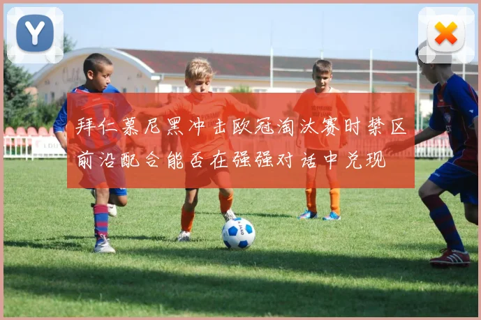 拜仁慕尼黑冲击欧冠淘汰赛时禁区前沿配合能否在强强对话中兑现