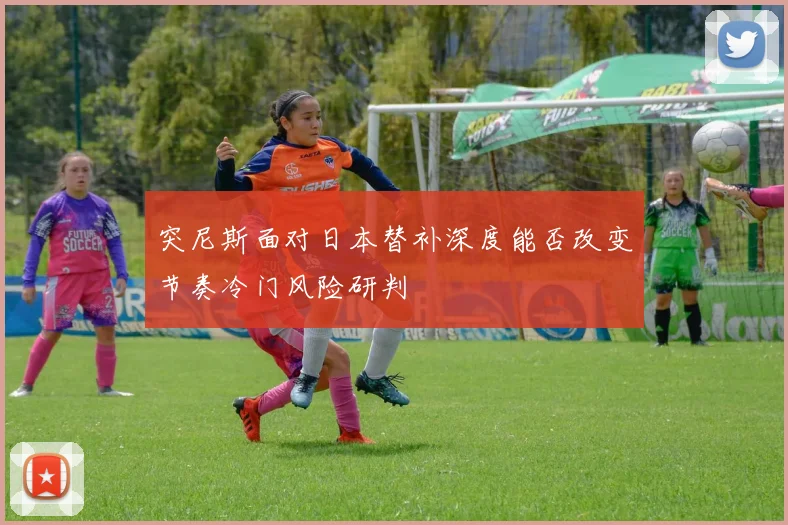 突尼斯面对日本替补深度能否改变节奏冷门风险研判