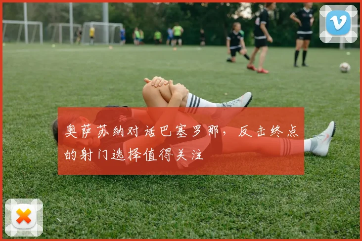 奥萨苏纳对话巴塞罗那，反击终点的射门选择值得关注