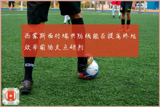 西蒙斯面对瑞典防线能否提高终结效率前场支点研判