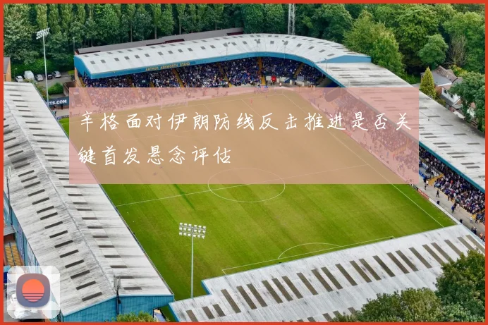 辛格面对伊朗防线反击推进是否关键首发悬念评估