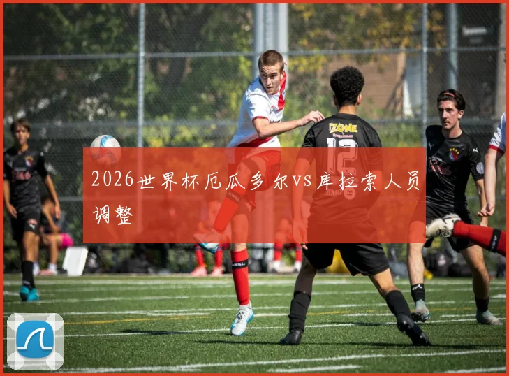 2026世界杯厄瓜多尔vs库拉索人员调整