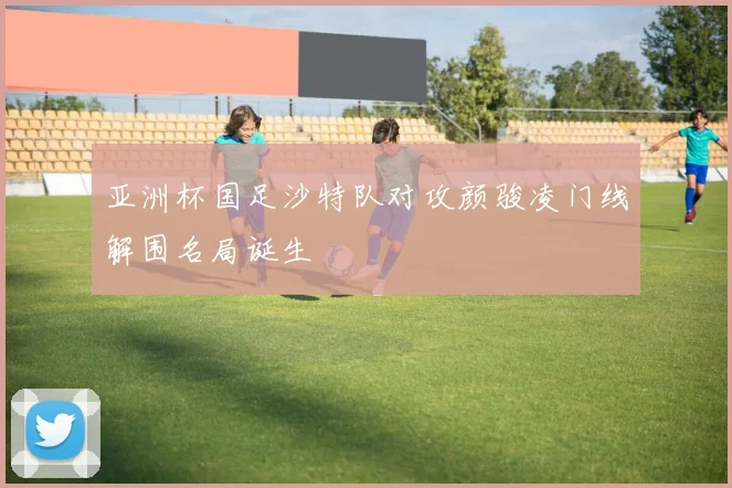 亚洲杯国足沙特队对攻颜骏凌门线解围名局诞生