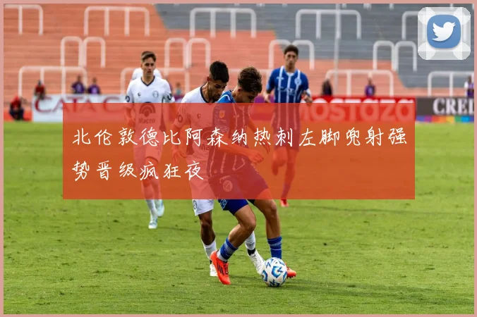北伦敦德比阿森纳热刺左脚兜射强势晋级疯狂夜
