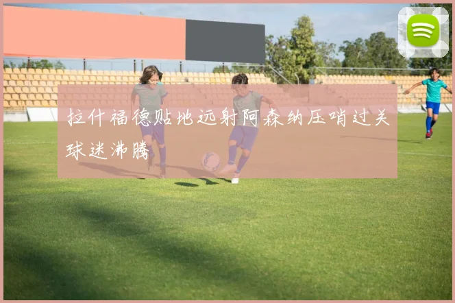 拉什福德贴地远射阿森纳压哨过关球迷沸腾