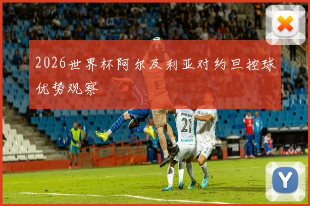 2026世界杯阿尔及利亚对约旦控球优势观察