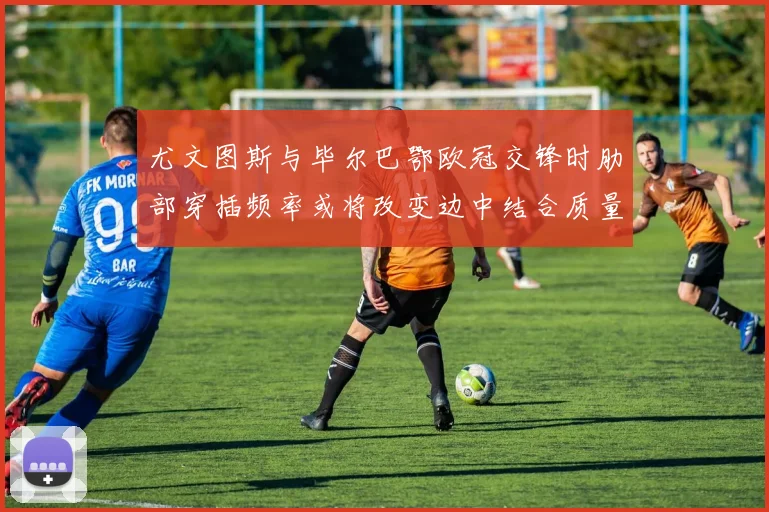 尤文图斯与毕尔巴鄂欧冠交锋时肋部穿插频率或将改变边中结合质量