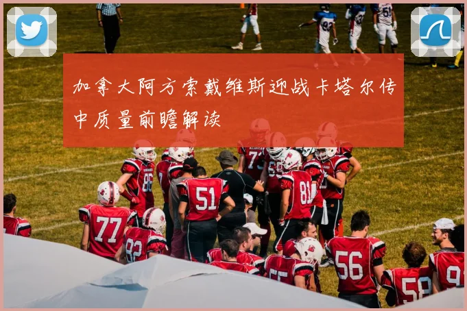 加拿大阿方索戴维斯迎战卡塔尔传中质量前瞻解读