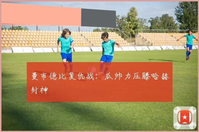 曼市德比复仇战:瓜帅力压滕哈赫封神