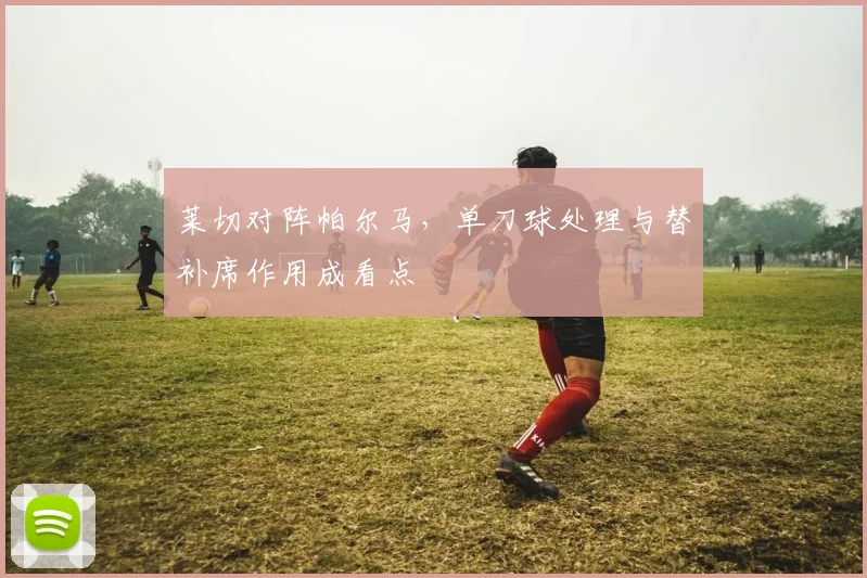 莱切对阵帕尔马，单刀球处理与替补席作用成看点