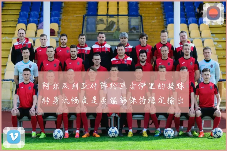 阿尔及利亚对阵约旦古伊里的接球转身流畅度是否能够保持稳定输出