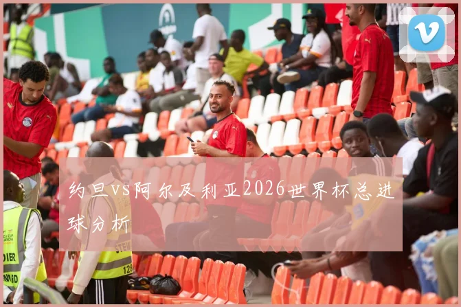 约旦vs阿尔及利亚2026世界杯总进球分析