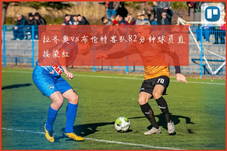 拉齐奥vs布伦特客队82分钟球员直接染红