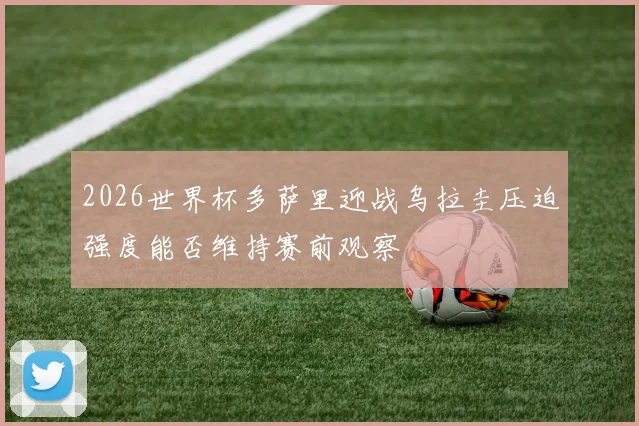 2026世界杯多萨里迎战乌拉圭压迫强度能否维持赛前观察