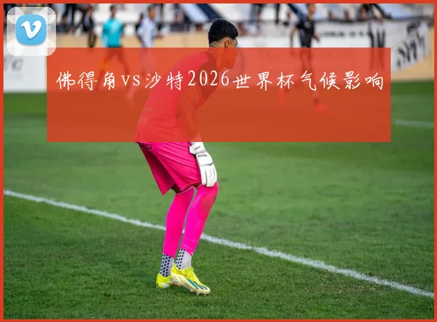 佛得角vs沙特2026世界杯气候影响