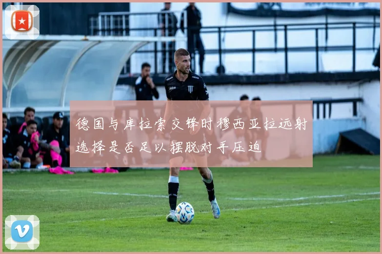 德国与库拉索交锋时穆西亚拉远射选择是否足以摆脱对手压迫