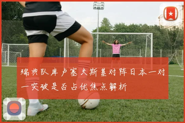 瑞典队库卢塞夫斯基对阵日本一对一突破是否占优焦点解析