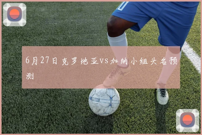 6月27日克罗地亚vs加纳小组头名预测