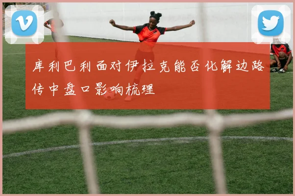 库利巴利面对伊拉克能否化解边路传中盘口影响梳理