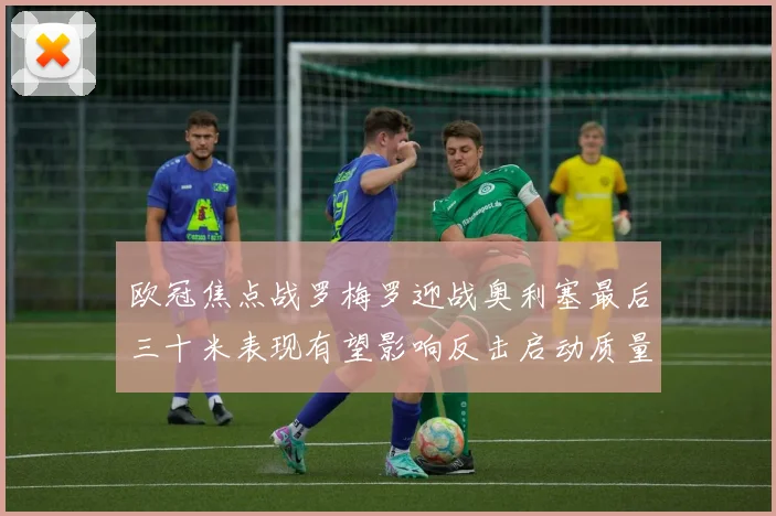 欧冠焦点战罗梅罗迎战奥利塞最后三十米表现有望影响反击启动质量